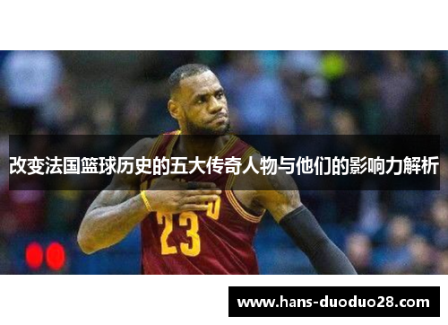 改变法国篮球历史的五大传奇人物与他们的影响力解析