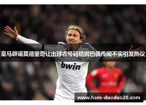 皇马辟谣莫德里奇让出球衣号码给姆巴佩传闻不实引发热议