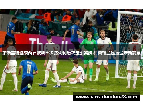 索斯盖特连续两届欧洲杯决赛失利后决定引咎辞职 英格兰足坛迎来新篇章